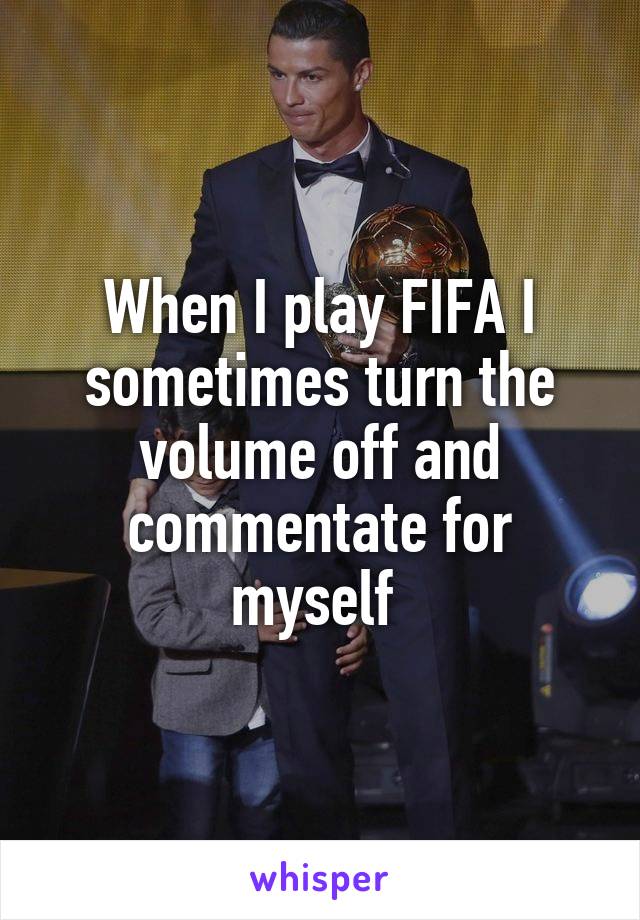 When I play FIFA I sometimes turn the volume off and commentate for myself 