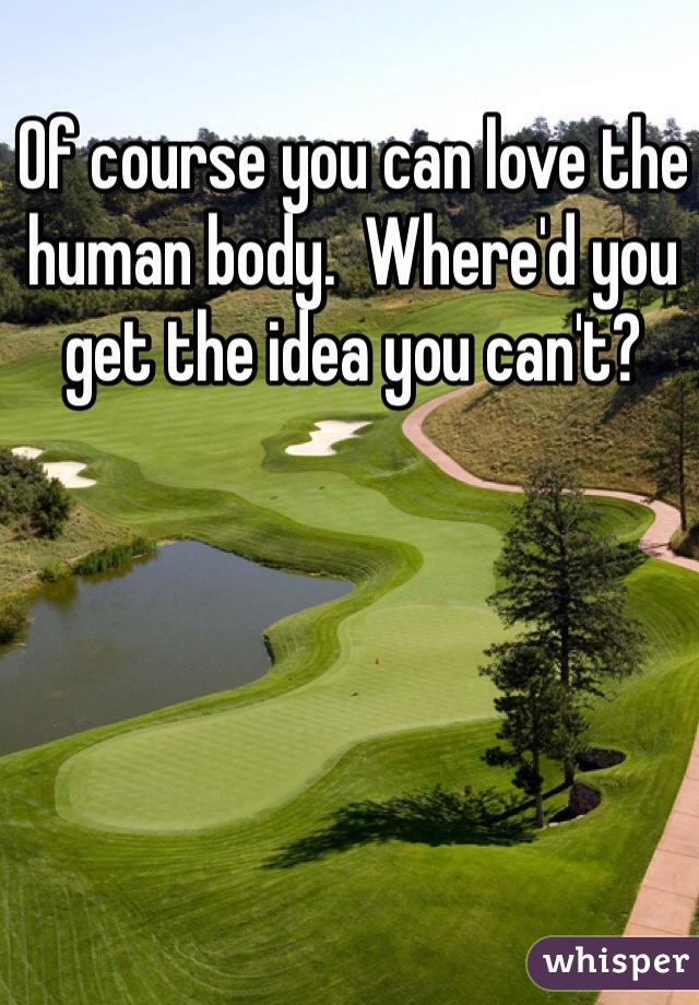 Of course you can love the human body.  Where'd you get the idea you can't?