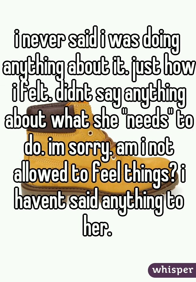 i never said i was doing anything about it. just how i felt. didnt say anything about what she "needs" to do. im sorry. am i not allowed to feel things? i havent said anything to her. 