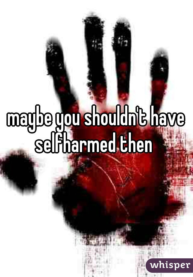 maybe you shouldn't have selfharmed then  