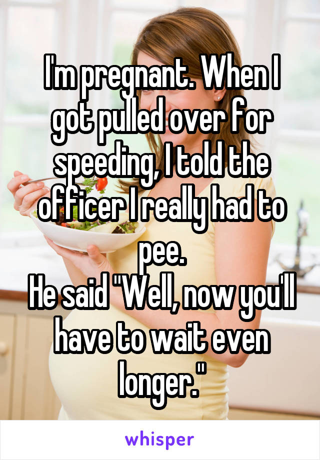 I'm pregnant. When I got pulled over for speeding, I told the officer I really had to pee.
He said "Well, now you'll have to wait even longer."