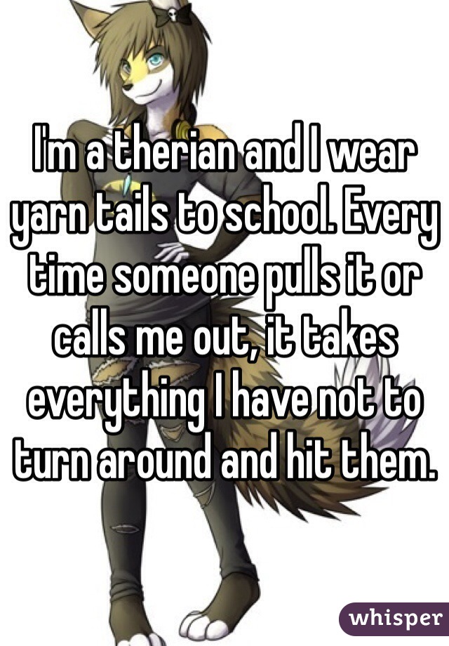 I'm a therian and I wear yarn tails to school. Every time someone pulls it or calls me out, it takes everything I have not to turn around and hit them.