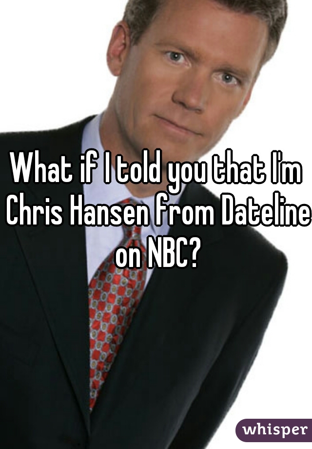 What if I told you that I'm Chris Hansen from Dateline on NBC?