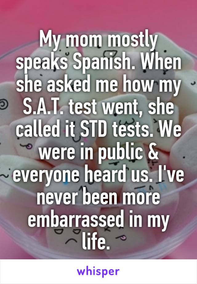 My mom mostly speaks Spanish. When she asked me how my S.A.T. test went, she called it STD tests. We were in public & everyone heard us. I've never been more embarrassed in my life. 