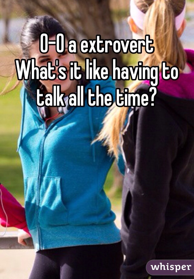 O-O a extrovert
What's it like having to talk all the time?