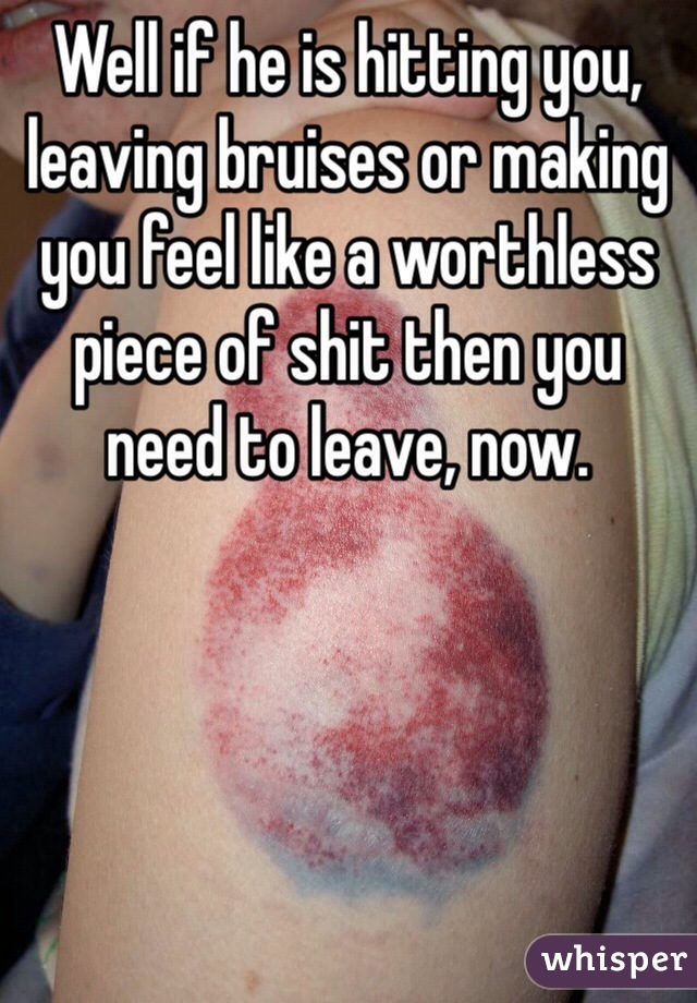 Well if he is hitting you, leaving bruises or making you feel like a worthless piece of shit then you need to leave, now.
