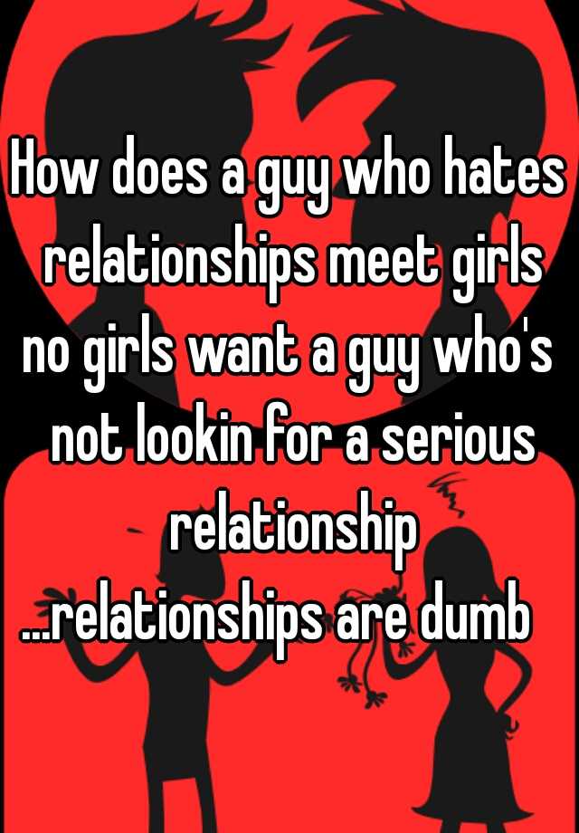 how-does-a-guy-who-hates-relationships-meet-girls-no-girls-want-a-guy