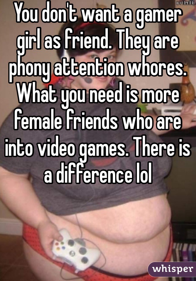 You don't want a gamer girl as friend. They are phony attention whores. What you need is more female friends who are into video games. There is a difference lol