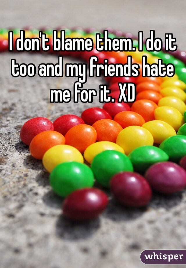 I don't blame them. I do it too and my friends hate me for it. XD