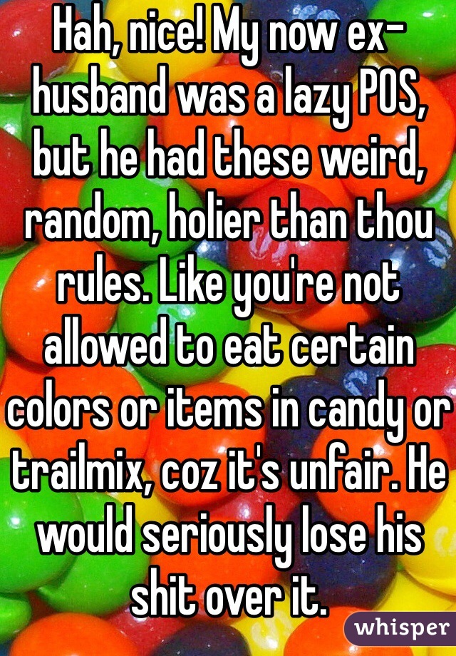 Hah, nice! My now ex-husband was a lazy POS, but he had these weird, random, holier than thou rules. Like you're not allowed to eat certain colors or items in candy or trailmix, coz it's unfair. He would seriously lose his shit over it.