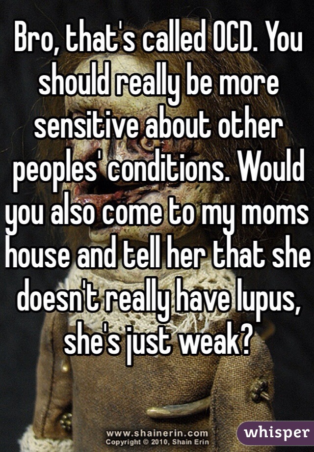 Bro, that's called OCD. You should really be more sensitive about other peoples' conditions. Would you also come to my moms house and tell her that she doesn't really have lupus, she's just weak?