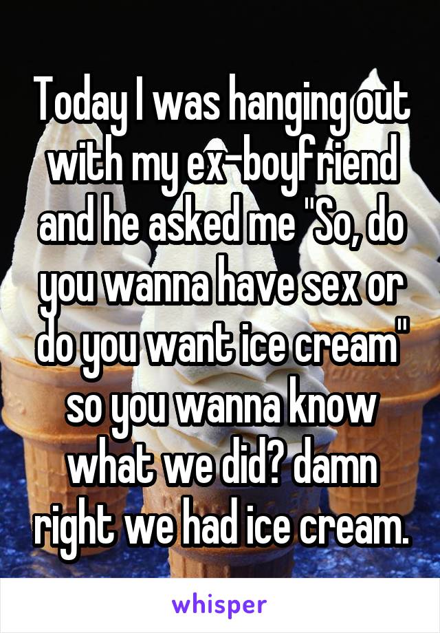Today I was hanging out with my ex-boyfriend and he asked me "So, do you wanna have sex or do you want ice cream" so you wanna know what we did? damn right we had ice cream.