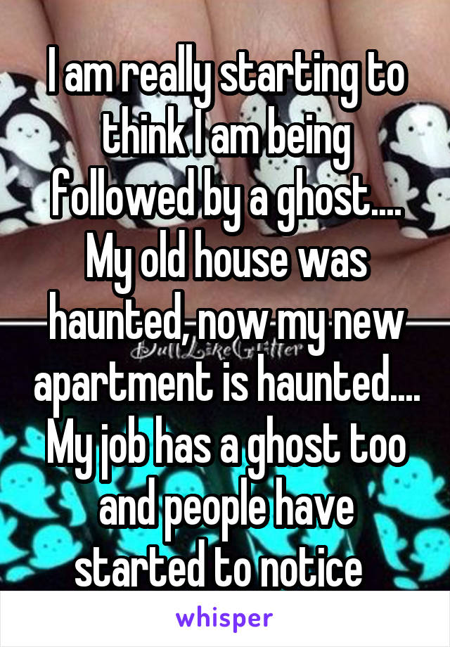 I am really starting to think I am being followed by a ghost.... My old house was haunted, now my new apartment is haunted.... My job has a ghost too and people have started to notice  
