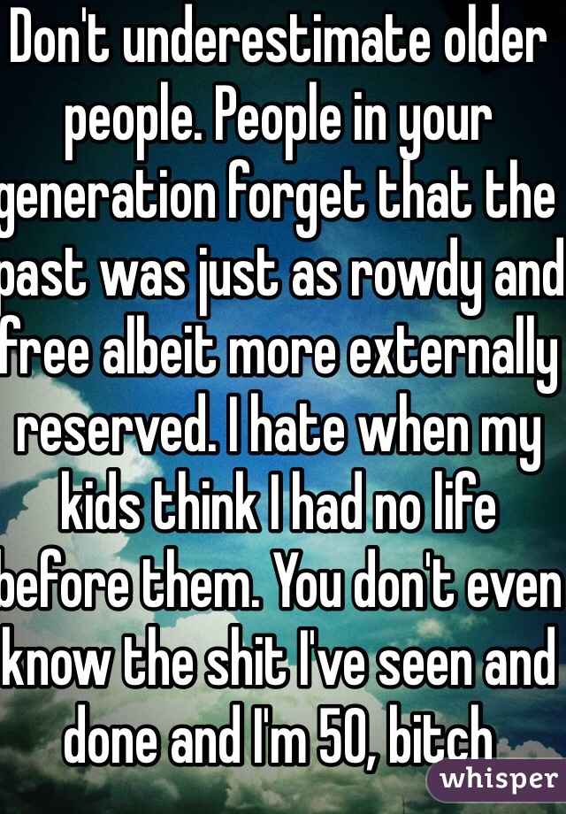 Don't underestimate older people. People in your generation forget that the past was just as rowdy and free albeit more externally reserved. I hate when my kids think I had no life before them. You don't even know the shit I've seen and done and I'm 50, bitch
