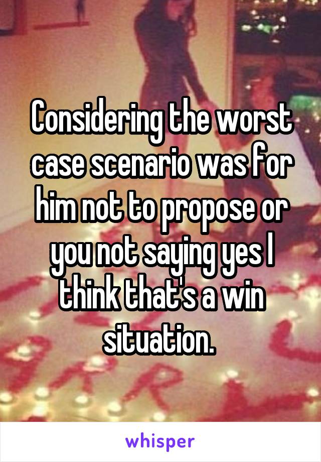 Considering the worst case scenario was for him not to propose or you not saying yes I think that's a win situation. 