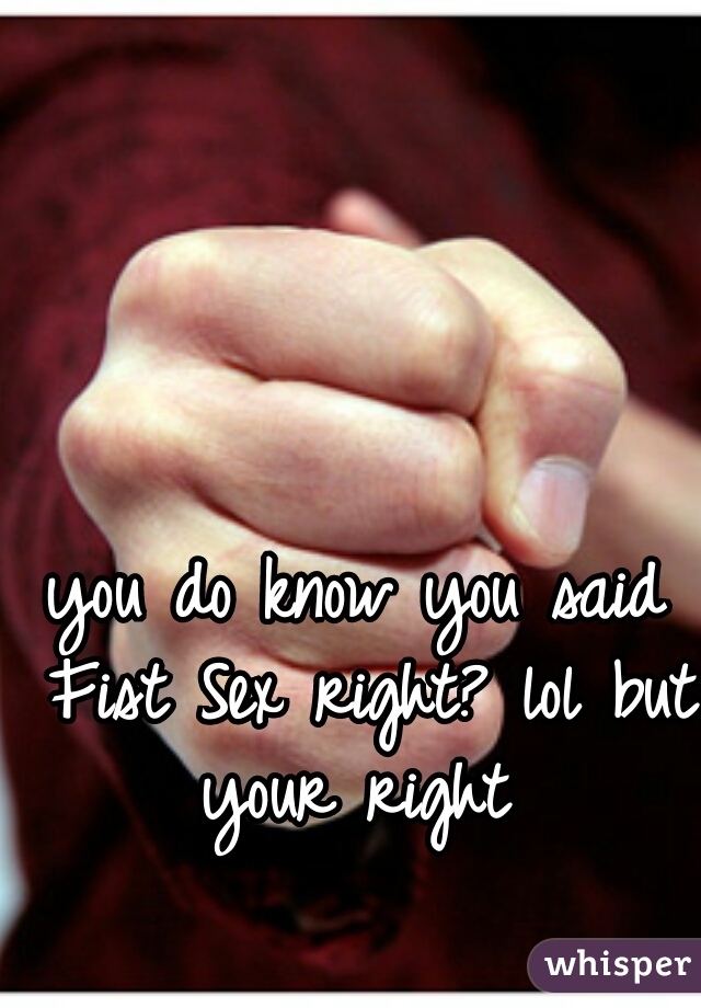 you do know you said Fist Sex right? lol but your right 