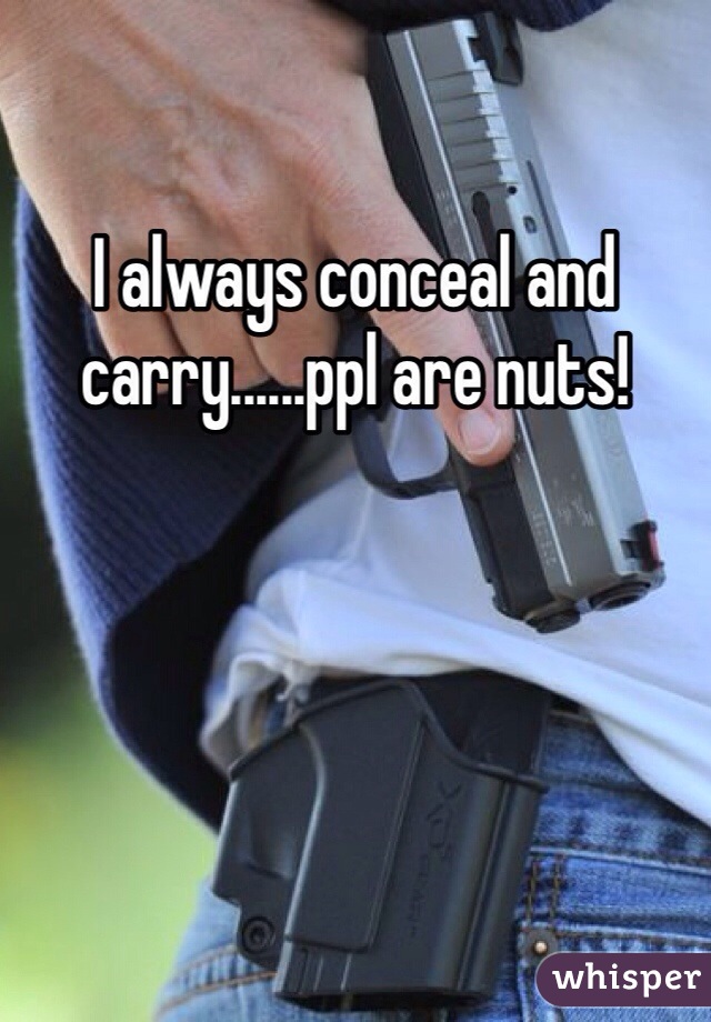 I always conceal and carry......ppl are nuts!