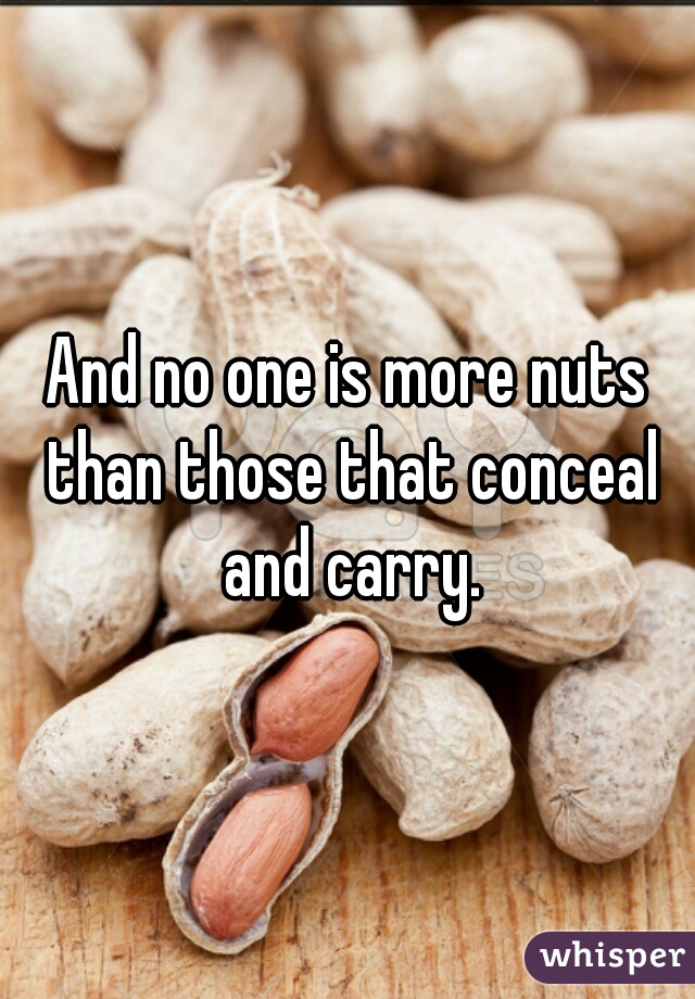 And no one is more nuts than those that conceal and carry.