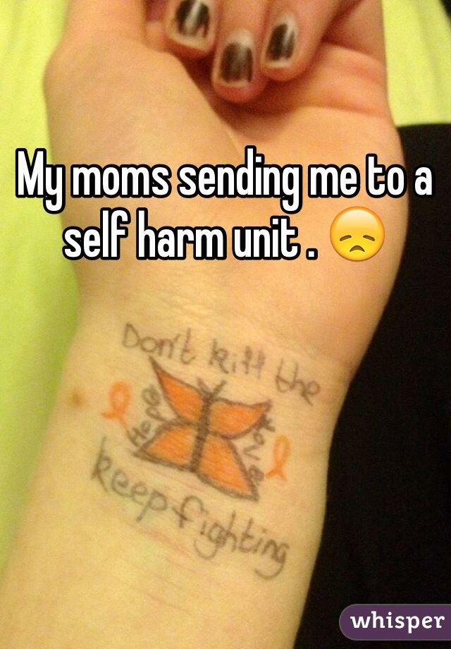 My moms sending me to a self harm unit . 😞