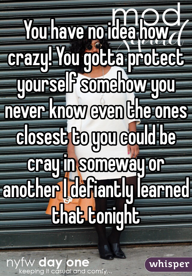 You have no idea how crazy! You gotta protect yourself somehow you never know even the ones closest to you could be cray in someway or another I defiantly learned that tonight 