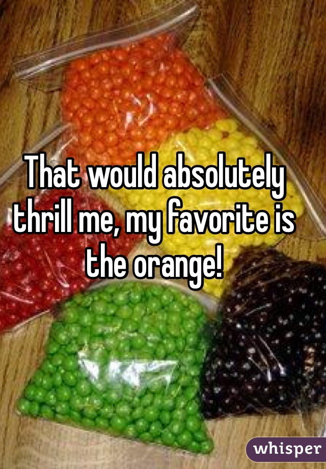 That would absolutely thrill me, my favorite is the orange!