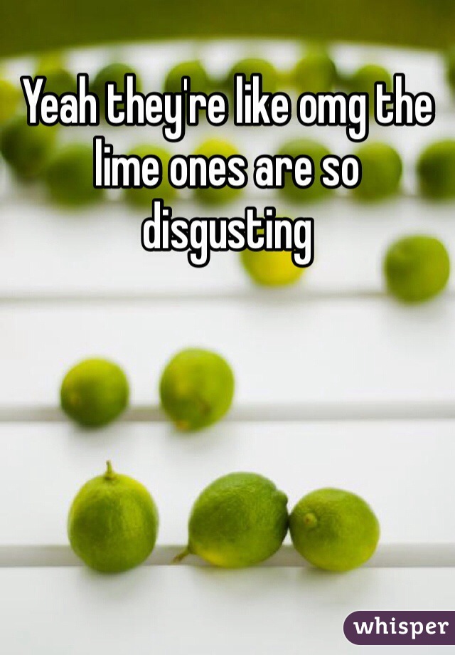 Yeah they're like omg the lime ones are so disgusting 