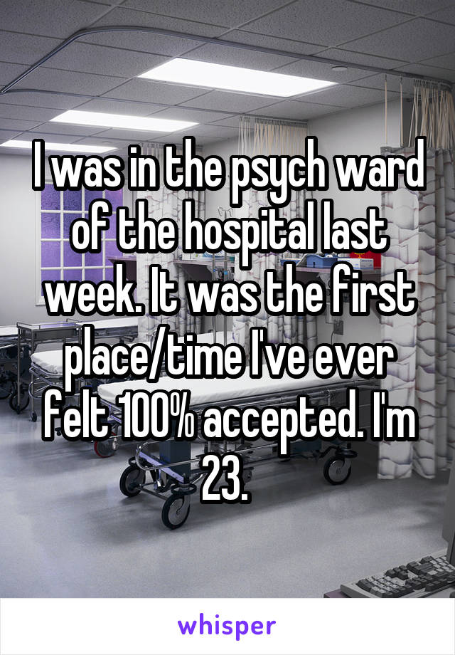I was in the psych ward of the hospital last week. It was the first place/time I've ever felt 100% accepted. I'm 23. 