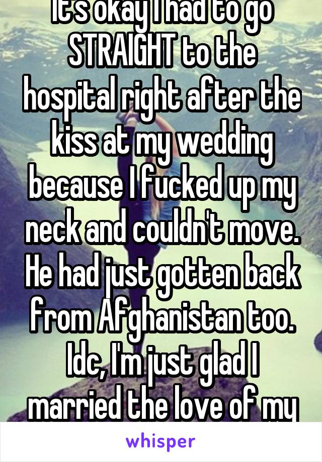 It's okay I had to go STRAIGHT to the hospital right after the kiss at my wedding because I fucked up my neck and couldn't move. He had just gotten back from Afghanistan too. Idc, I'm just glad I married the love of my life.