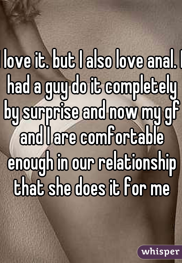 I love it. but I also love anal. I had a guy do it completely by surprise and now my gf and I are comfortable enough in our relationship that she does it for me