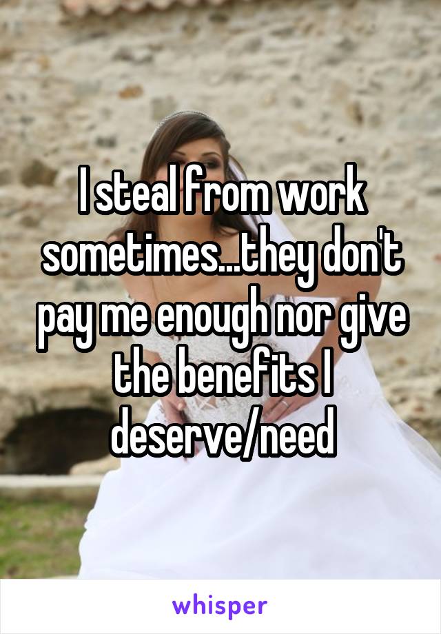 I steal from work sometimes...they don't pay me enough nor give the benefits I deserve/need
