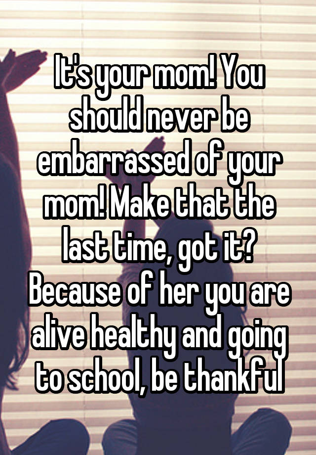 It's your mom! You should never be embarrassed of your mom! Make that ...