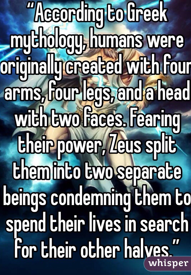 “According to Greek mythology, humans were originally created with four arms, four legs, and a head with two faces. Fearing their power, Zeus split them into two separate beings condemning them to spend their lives in search for their other halves.”