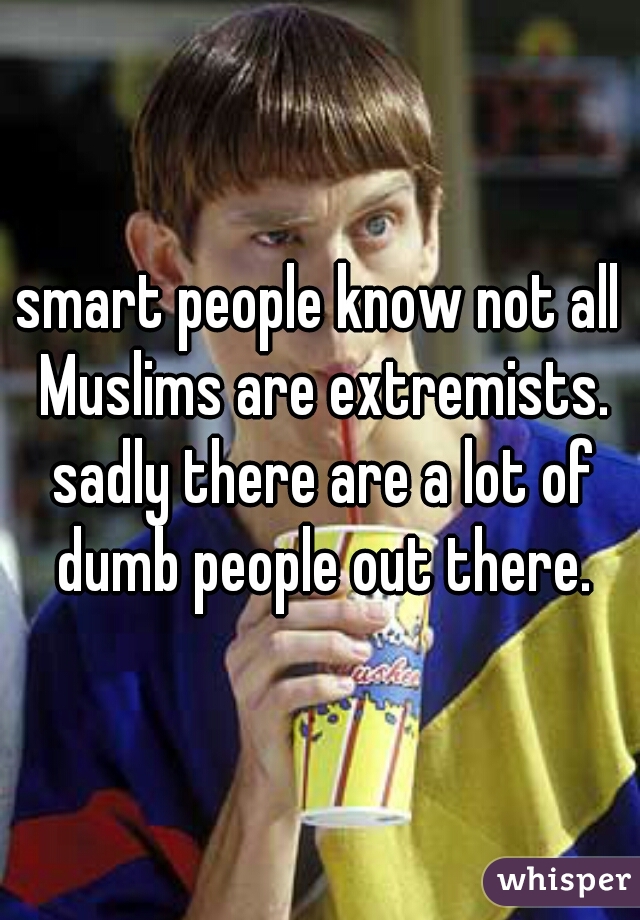 smart people know not all Muslims are extremists. sadly there are a lot of dumb people out there.