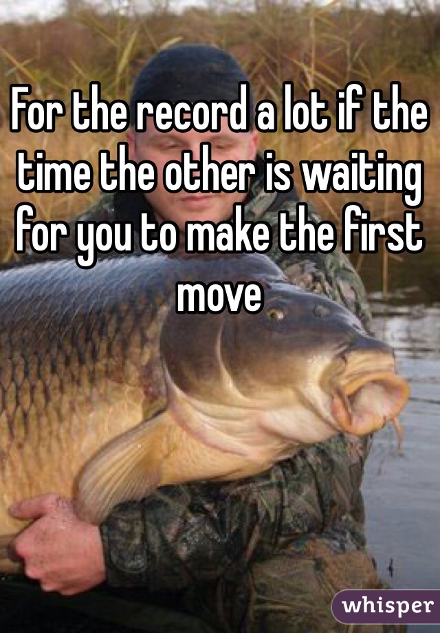 For the record a lot if the time the other is waiting for you to make the first move