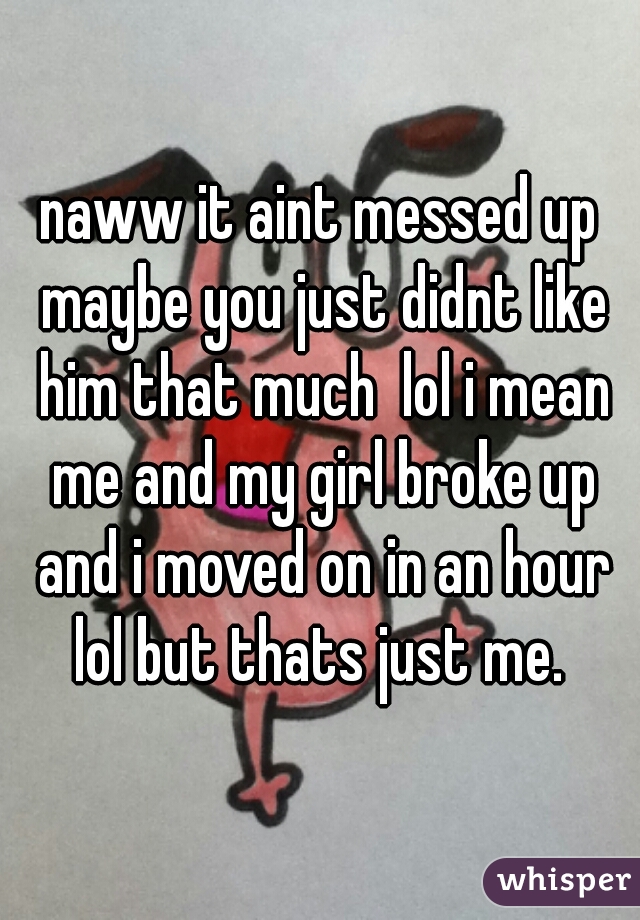 naww it aint messed up maybe you just didnt like him that much  lol i mean me and my girl broke up and i moved on in an hour lol but thats just me. 