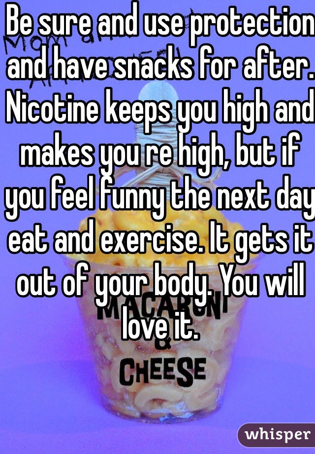 Be sure and use protection and have snacks for after. Nicotine keeps you high and makes you re high, but if you feel funny the next day eat and exercise. It gets it out of your body. You will love it.  