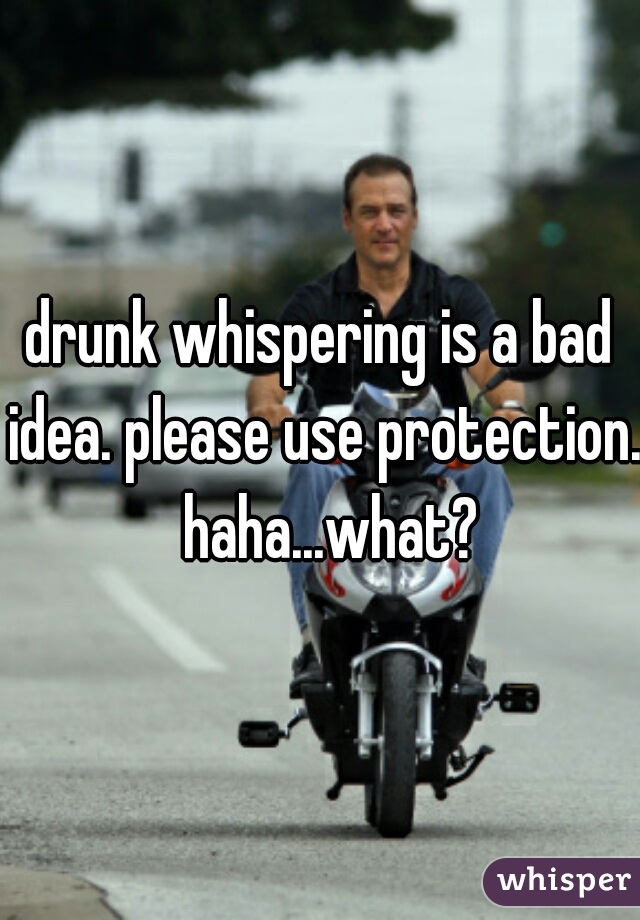 drunk whispering is a bad idea. please use protection.   haha...what? 