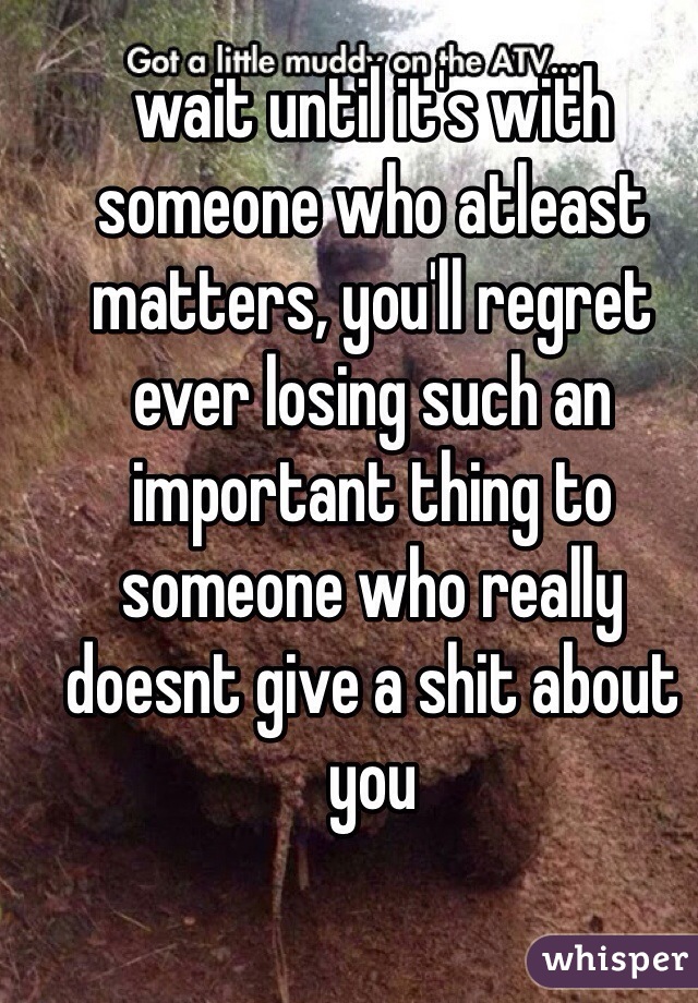 wait until it's with someone who atleast matters, you'll regret ever losing such an important thing to someone who really doesnt give a shit about you 