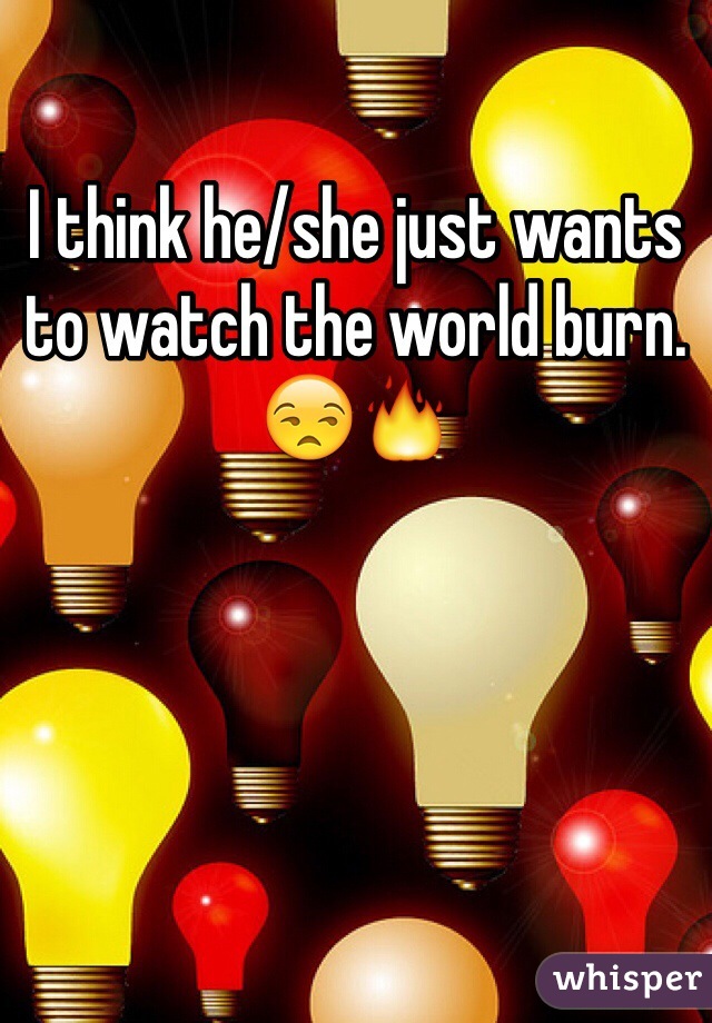 I think he/she just wants to watch the world burn. 😒🔥