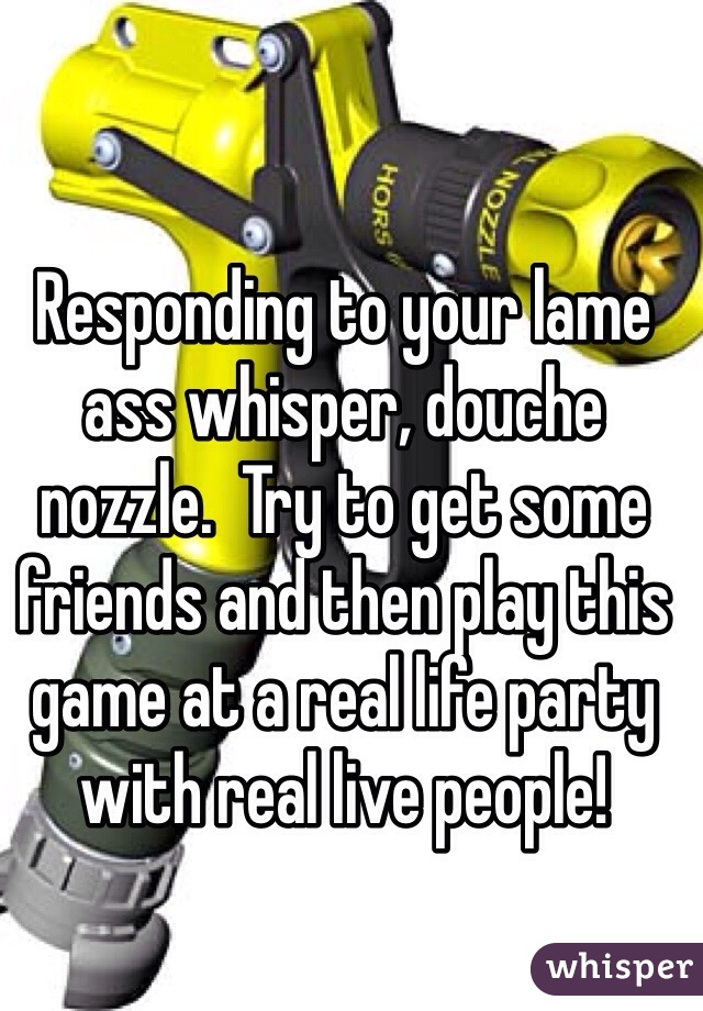 Responding to your lame ass whisper, douche nozzle.  Try to get some friends and then play this game at a real life party with real live people!  