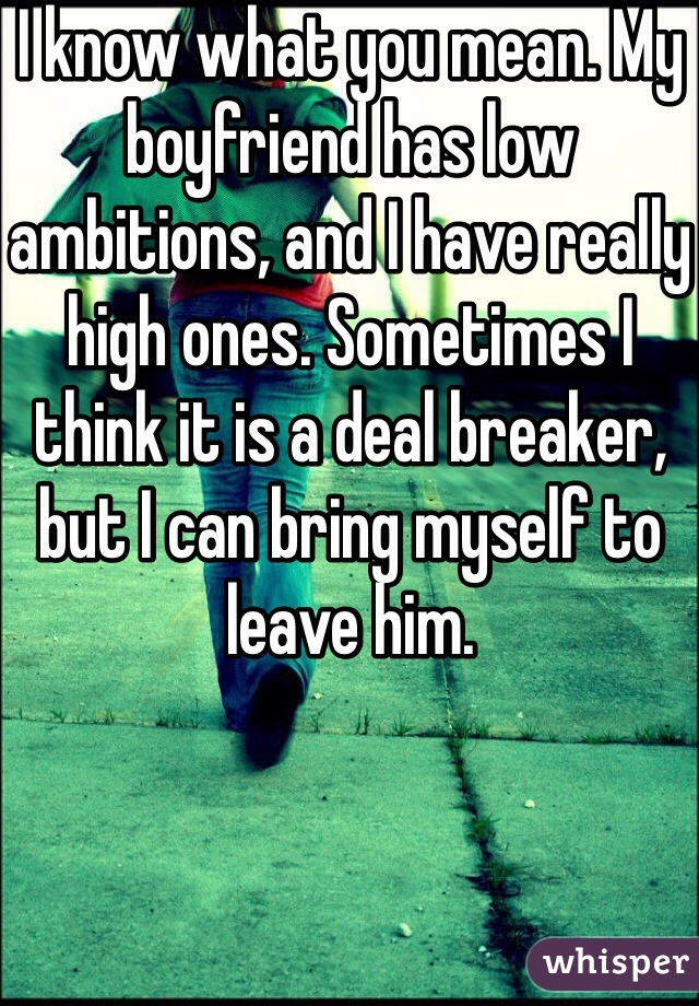 I know what you mean. My boyfriend has low ambitions, and I have really high ones. Sometimes I think it is a deal breaker, but I can bring myself to leave him.