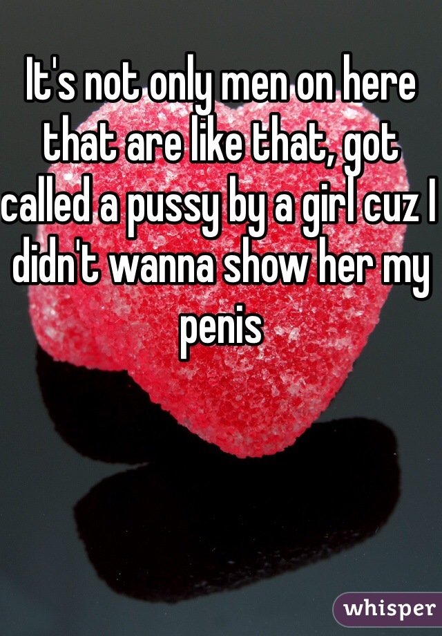 It's not only men on here that are like that, got called a pussy by a girl cuz I didn't wanna show her my penis