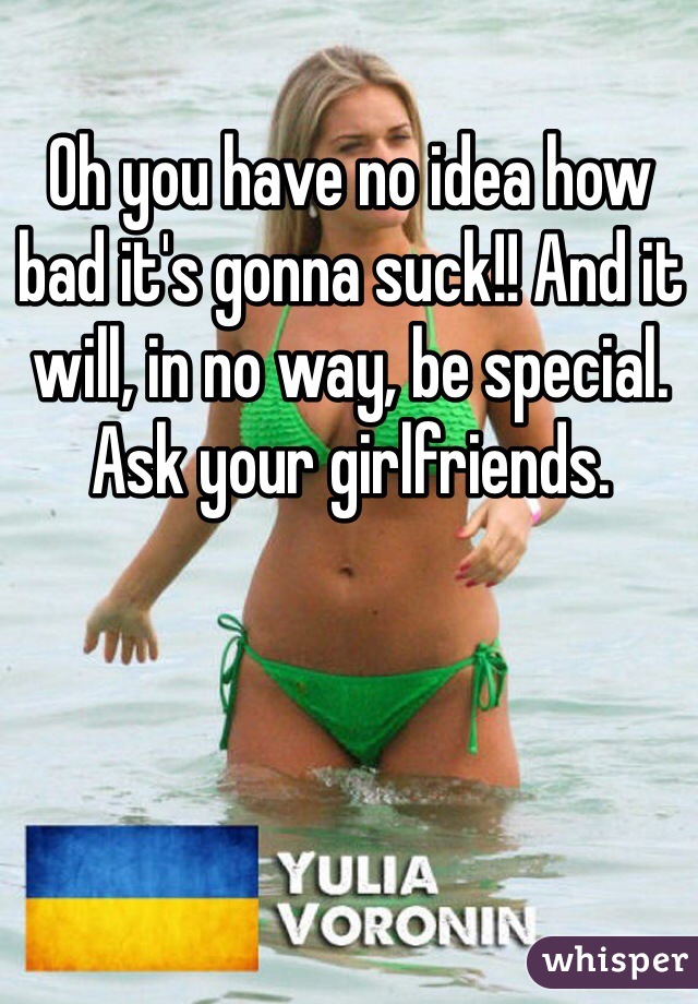Oh you have no idea how bad it's gonna suck!! And it will, in no way, be special. Ask your girlfriends.