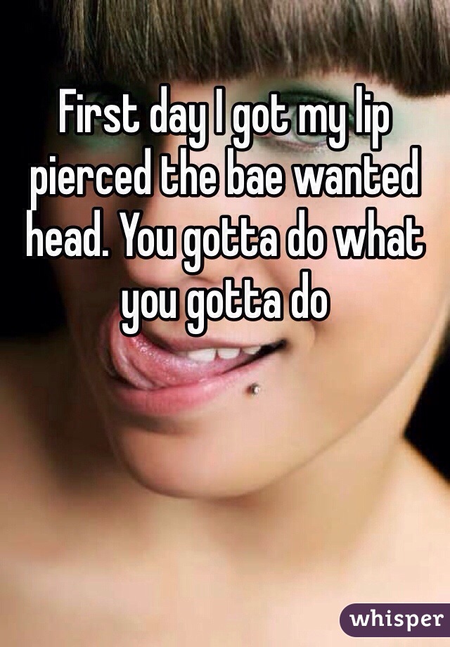 First day I got my lip pierced the bae wanted head. You gotta do what you gotta do