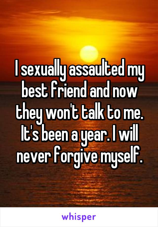 I sexually assaulted my best friend and now they won't talk to me. It's been a year. I will never forgive myself.