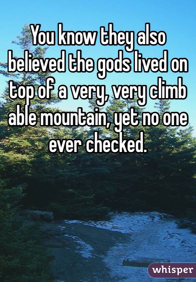 You know they also believed the gods lived on top of a very, very climb able mountain, yet no one ever checked.