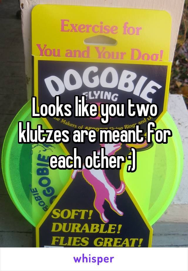Looks like you two klutzes are meant for each other ;) 