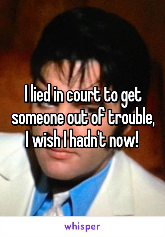 I lied in court to get someone out of trouble, I wish I hadn't now! 