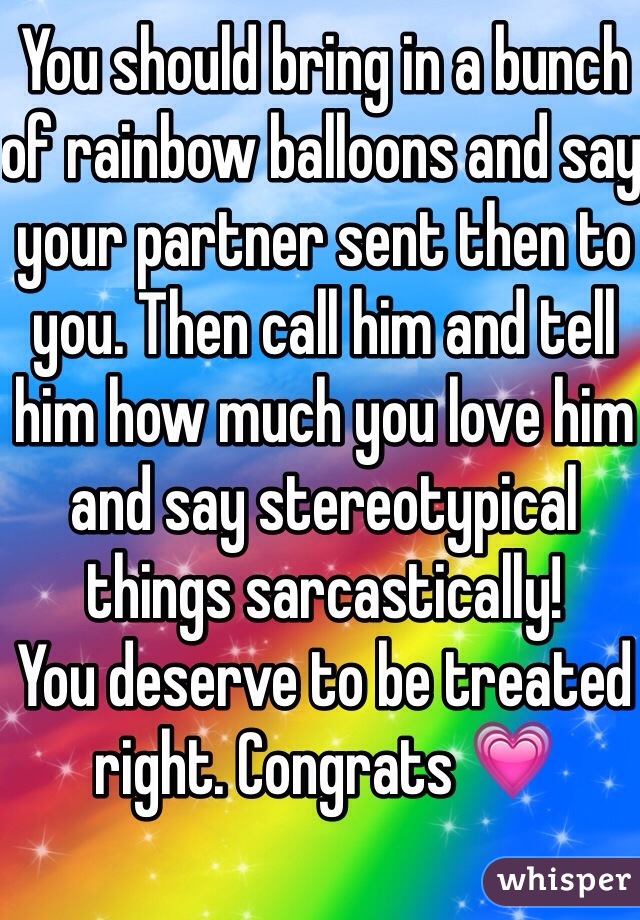 You should bring in a bunch of rainbow balloons and say your partner sent then to you. Then call him and tell him how much you love him and say stereotypical things sarcastically! 
You deserve to be treated right. Congrats 💗