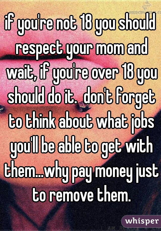 if you're not 18 you should respect your mom and wait, if you're over 18 you should do it.  don't forget to think about what jobs you'll be able to get with them...why pay money just to remove them.